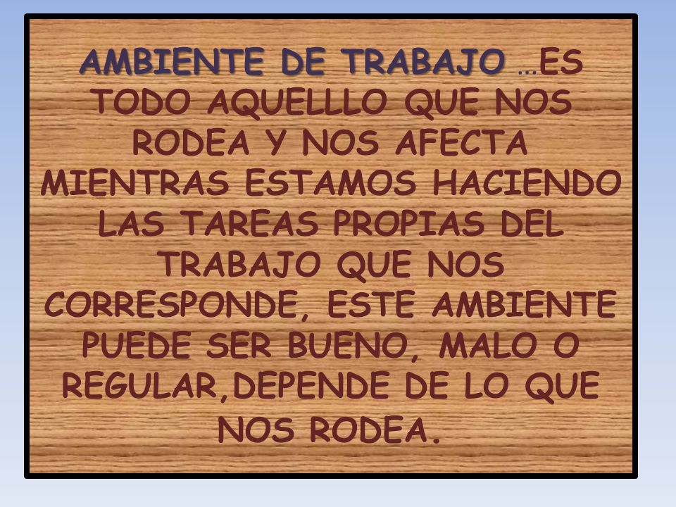 AMBIENTE DE TRABAJO …ES TODO AQUELLLO QUE NOS RODEA Y NOS AFECTA MIENTRAS ESTAMOS HACIENDO LAS TAREAS PROPIAS DEL TRABAJO QUE NOS CORRESPONDE, ESTE AMBIENTE PUEDE SER BUENO, MALO O REGULAR,DEPENDE DE LO QUE NOS RODEA.