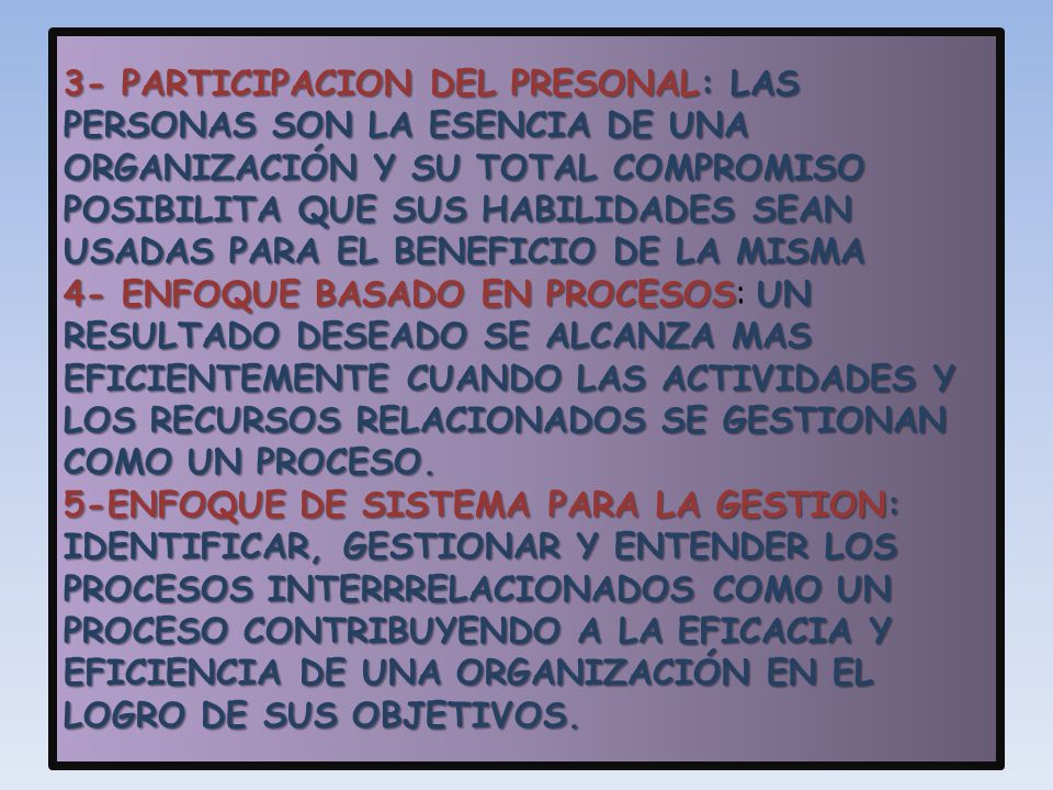 3- PARTICIPACION DEL PRESONAL: LAS PERSONAS SON LA ESENCIA DE UNA ORGANIZACIÓN Y SU TOTAL COMPROMISO POSIBILITA QUE SUS HABILIDADES SEAN USADAS PARA EL BENEFICIO DE LA MISMA 4- ENFOQUE BASADO EN PROCESOS: UN RESULTADO DESEADO SE ALCANZA MAS EFICIENTEMENTE CUANDO LAS ACTIVIDADES Y LOS RECURSOS RELACIONADOS SE GESTIONAN COMO UN PROCESO.