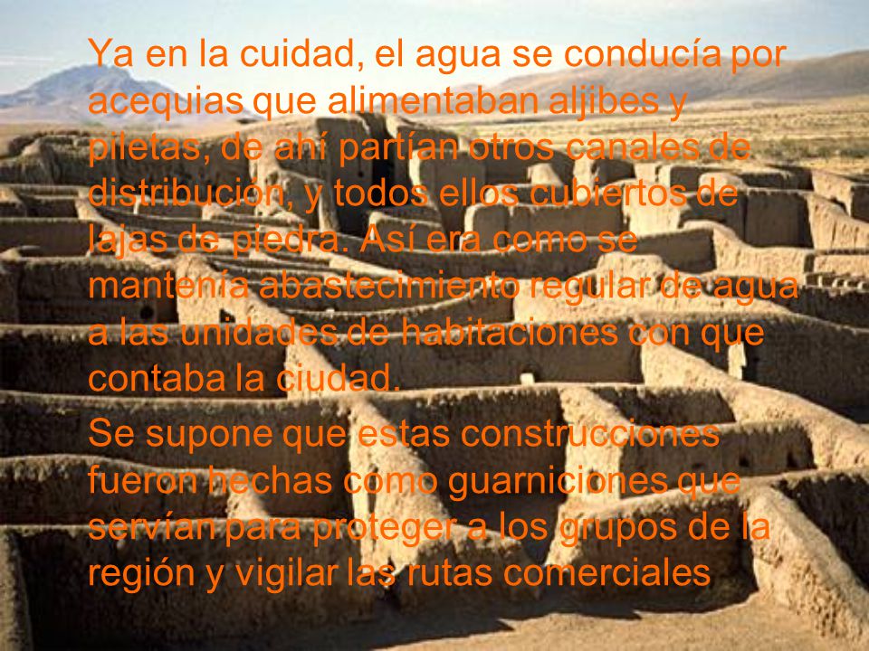 Ya en la cuidad, el agua se conducía por acequias que alimentaban aljibes y piletas, de ahí partían otros canales de distribución, y todos ellos cubiertos de lajas de piedra. Así era como se mantenía abastecimiento regular de agua a las unidades de habitaciones con que contaba la ciudad.
