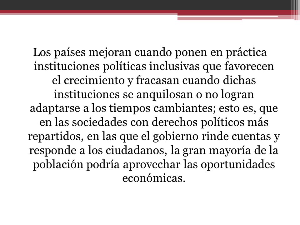 Los países mejoran cuando ponen en práctica instituciones políticas inclusivas que favorecen el crecimiento y fracasan cuando dichas instituciones se anquilosan o no logran adaptarse a los tiempos cambiantes; esto es, que en las sociedades con derechos políticos más repartidos, en las que el gobierno rinde cuentas y responde a los ciudadanos, la gran mayoría de la población podría aprovechar las oportunidades económicas.