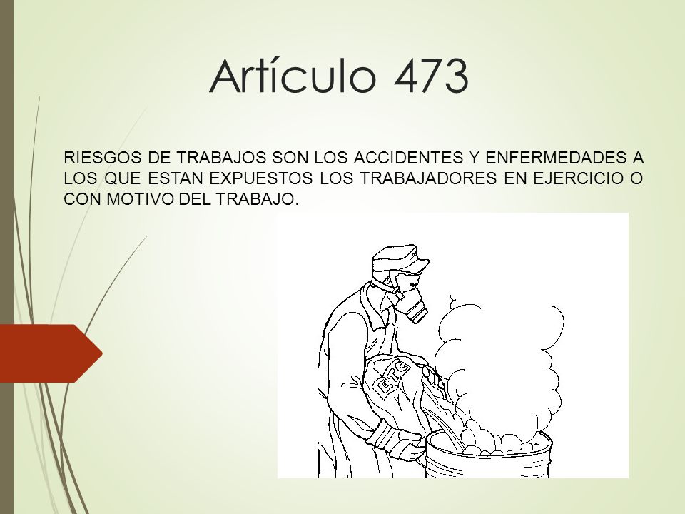 Artículo 473 RIESGOS DE TRABAJOS SON LOS ACCIDENTES Y ENFERMEDADES A LOS QUE ESTAN EXPUESTOS LOS TRABAJADORES EN EJERCICIO O CON MOTIVO DEL TRABAJO.