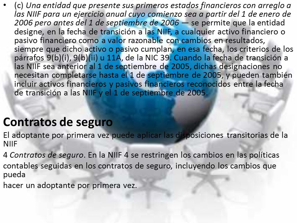 (c) Una entidad que presente sus primeros estados financieros con arreglo a las NIIF para un ejercicio anual cuyo comienzo sea a partir del 1 de enero de 2006 pero antes del 1 de septiembre de 2006 — se permite que la entidad designe, en la fecha de transición a las NIIF, a cualquier activo financiero o pasivo financiero como a valor razonable con cambios en resultados, siempre que dicho activo o pasivo cumplan, en esa fecha, los criterios de los párrafos 9(b)(i), 9(b)(ii) u 11A, de la NIC 39. Cuando la fecha de transición a las NIIF sea anterior al 1 de septiembre de 2005, dichas designaciones no necesitan completarse hasta el 1 de septiembre de 2005, y pueden también incluir activos financieros y pasivos financieros reconocidos entre la fecha de transición a las NIIF y el 1 de septiembre de 2005.