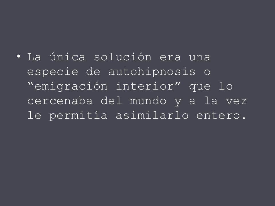 La única solución era una especie de autohipnosis o emigración interior que lo cercenaba del mundo y a la vez le permitía asimilarlo entero.
