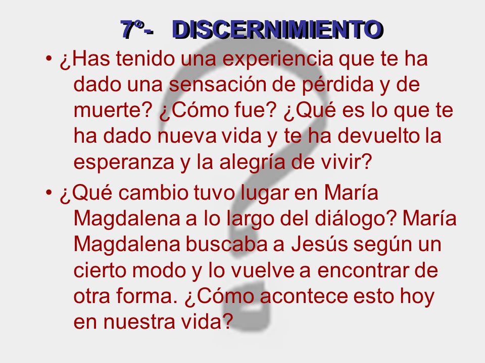 • ¿Has tenido una experiencia que te ha dado una sensación de pérdida y de muerte ¿Cómo fue ¿Qué es lo que te ha dado nueva vida y te ha devuelto la esperanza y la alegría de vivir • ¿Qué cambio tuvo lugar en María Magdalena a lo largo del diálogo María Magdalena buscaba a Jesús según un cierto modo y lo vuelve a encontrar de otra forma. ¿Cómo acontece esto hoy en nuestra vida
