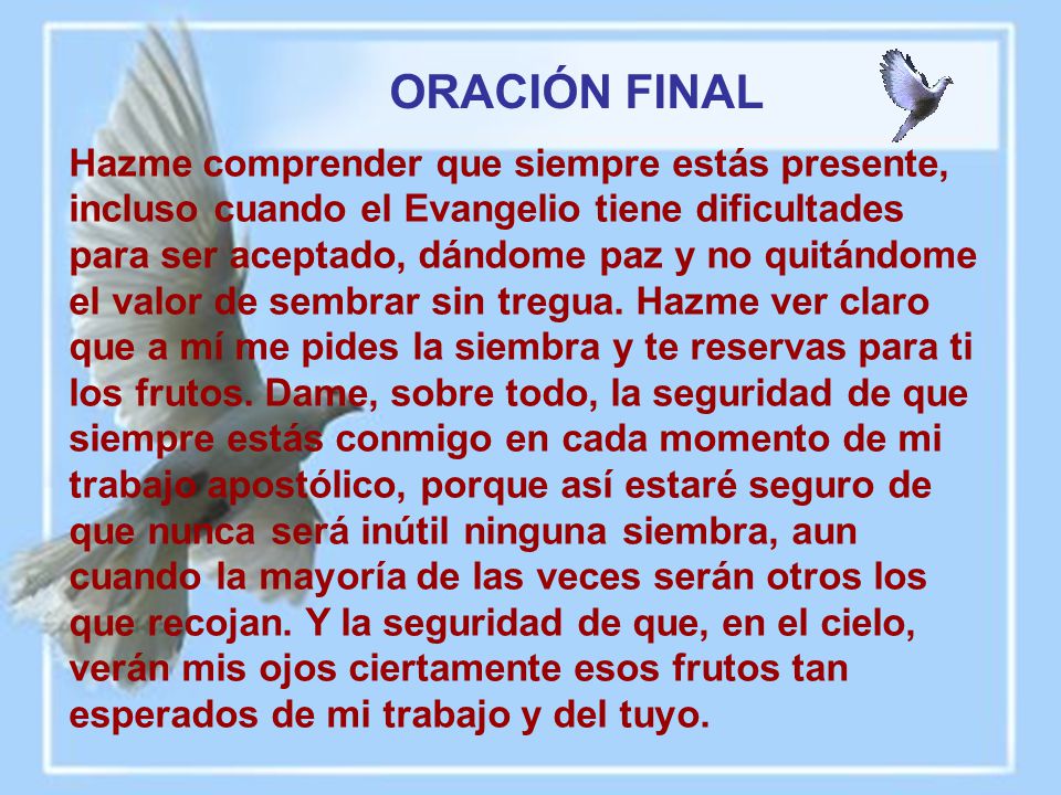 Hazme comprender que siempre estás presente, incluso cuando el Evangelio tiene dificultades para ser aceptado, dándome paz y no quitándome el valor de sembrar sin tregua. Hazme ver claro que a mí me pides la siembra y te reservas para ti los frutos. Dame, sobre todo, la seguridad de que siempre estás conmigo en cada momento de mi trabajo apostólico, porque así estaré seguro de que nunca será inútil ninguna siembra, aun cuando la mayoría de las veces serán otros los que recojan. Y la seguridad de que, en el cielo, verán mis ojos ciertamente esos frutos tan esperados de mi trabajo y del tuyo.