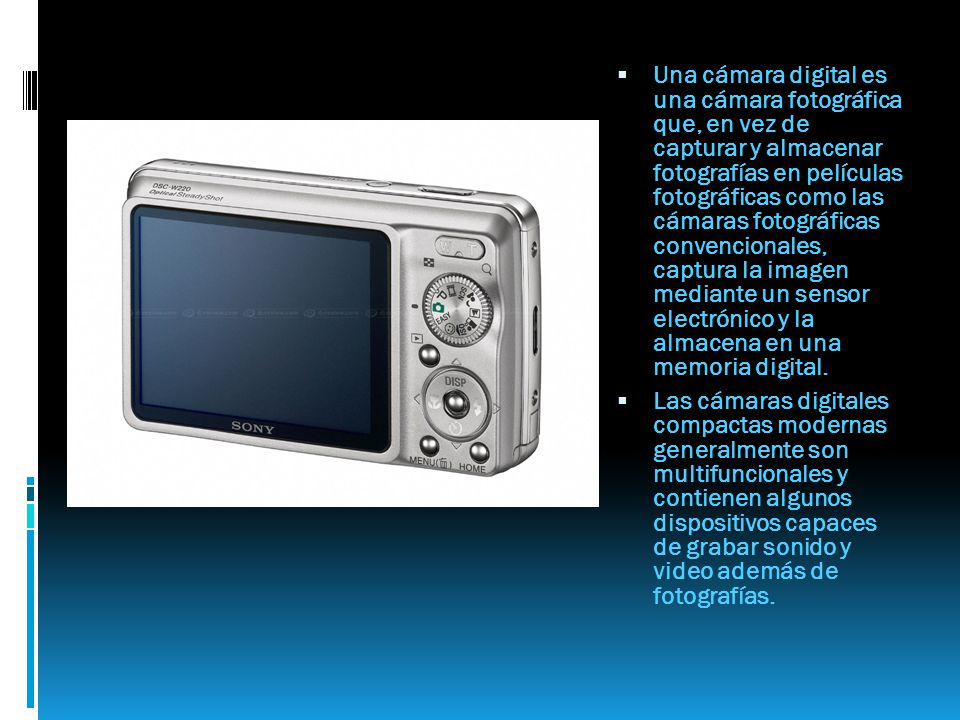 Una cámara digital es una cámara fotográfica que, en vez de capturar y almacenar fotografías en películas fotográficas como las cámaras fotográficas convencionales, captura la imagen mediante un sensor electrónico y la almacena en una memoria digital.