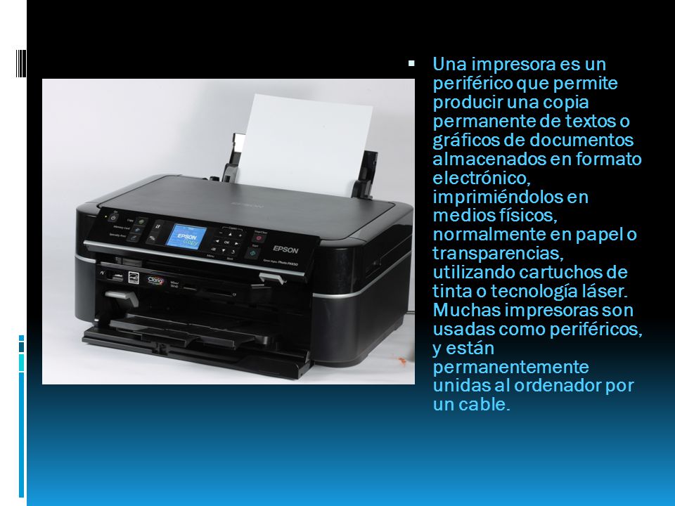 Una impresora es un periférico que permite producir una copia permanente de textos o gráficos de documentos almacenados en formato electrónico, imprimiéndolos en medios físicos, normalmente en papel o transparencias, utilizando cartuchos de tinta o tecnología láser.