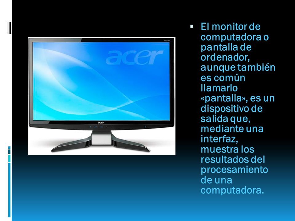 El monitor de computadora o pantalla de ordenador, aunque también es común llamarlo «pantalla», es un dispositivo de salida que, mediante una interfaz, muestra los resultados del procesamiento de una computadora.