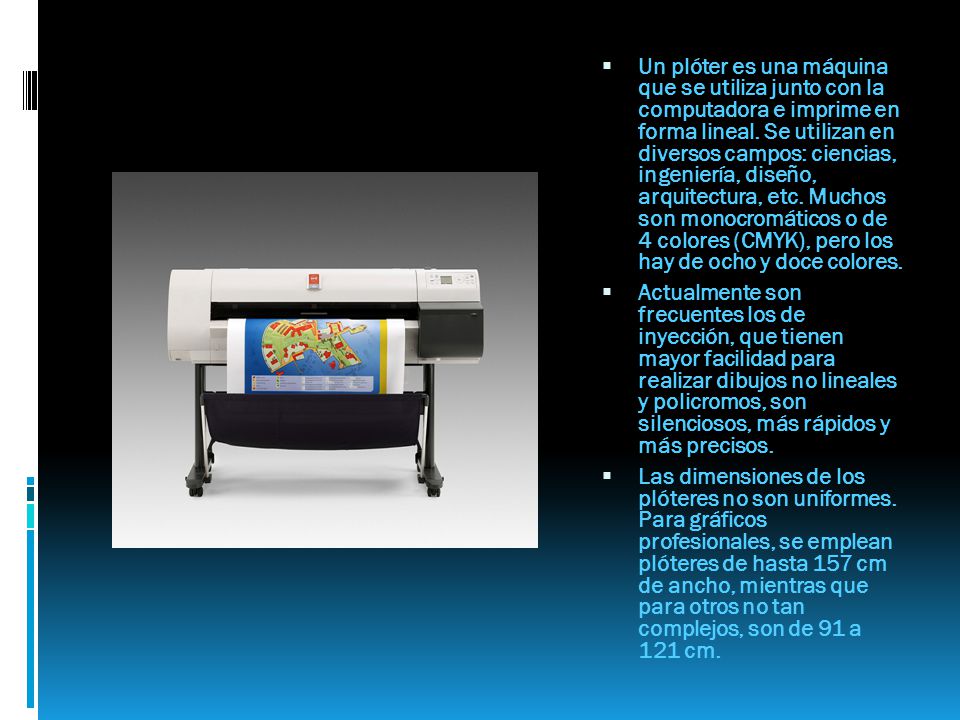 Un plóter es una máquina que se utiliza junto con la computadora e imprime en forma lineal. Se utilizan en diversos campos: ciencias, ingeniería, diseño, arquitectura, etc. Muchos son monocromáticos o de 4 colores (CMYK), pero los hay de ocho y doce colores.