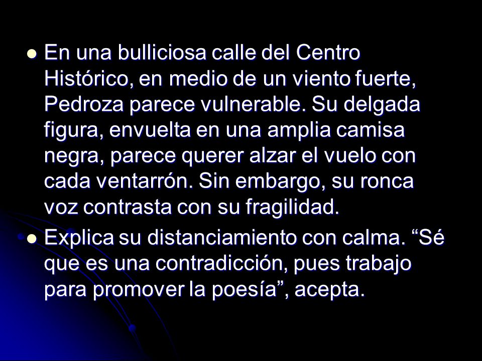 En una bulliciosa calle del Centro Histórico, en medio de un viento fuerte, Pedroza parece vulnerable. Su delgada figura, envuelta en una amplia camisa negra, parece querer alzar el vuelo con cada ventarrón. Sin embargo, su ronca voz contrasta con su fragilidad.
