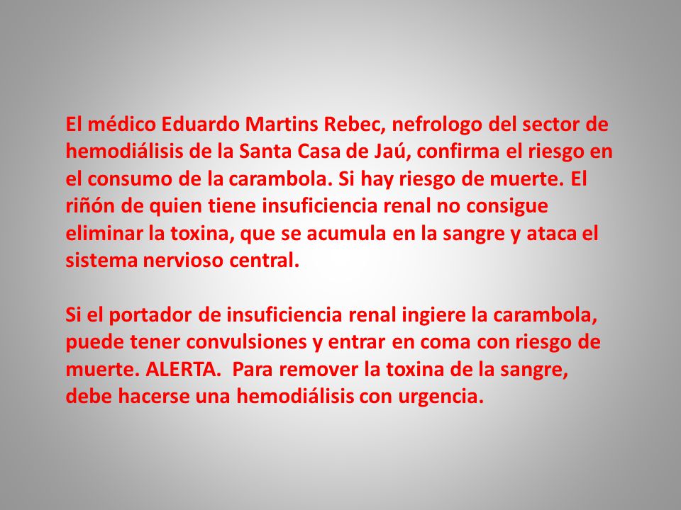 El médico Eduardo Martins Rebec, nefrologo del sector de hemodiálisis de la Santa Casa de Jaú, confirma el riesgo en el consumo de la carambola. Si hay riesgo de muerte. El riñón de quien tiene insuficiencia renal no consigue eliminar la toxina, que se acumula en la sangre y ataca el sistema nervioso central.