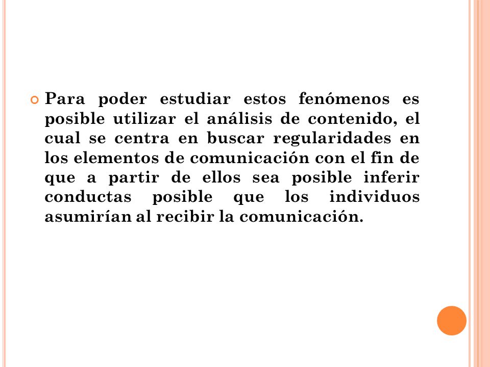 Para poder estudiar estos fenómenos es posible utilizar el análisis de contenido, el cual se centra en buscar regularidades en los elementos de comunicación con el fin de que a partir de ellos sea posible inferir conductas posible que los individuos asumirían al recibir la comunicación.