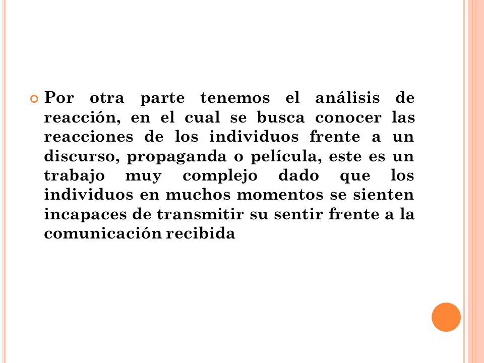 Por otra parte tenemos el análisis de reacción, en el cual se busca conocer las reacciones de los individuos frente a un discurso, propaganda o película, este es un trabajo muy complejo dado que los individuos en muchos momentos se sienten incapaces de transmitir su sentir frente a la comunicación recibida