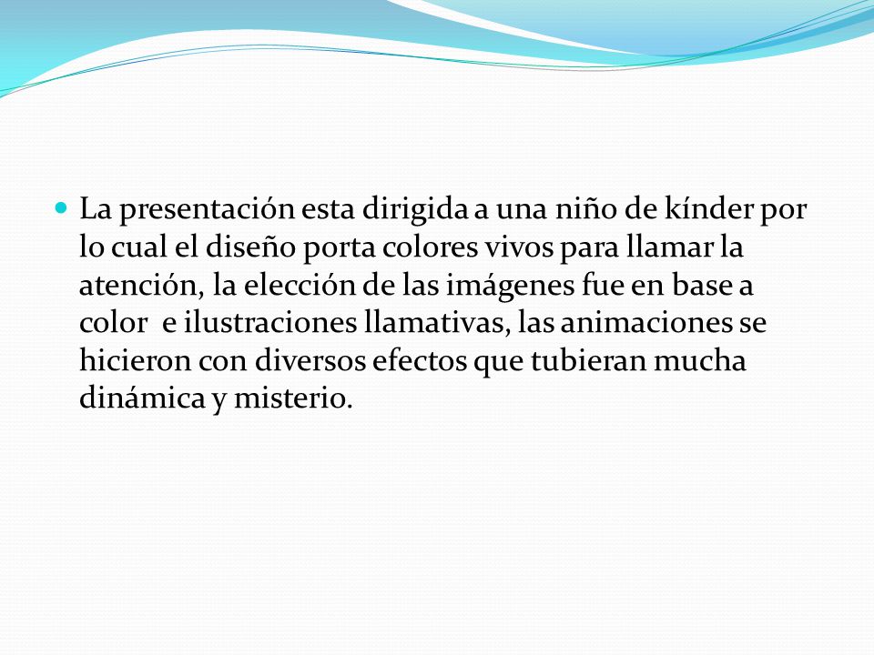 La presentación esta dirigida a una niño de kínder por lo cual el diseño porta colores vivos para llamar la atención, la elección de las imágenes fue en base a color e ilustraciones llamativas, las animaciones se hicieron con diversos efectos que tubieran mucha dinámica y misterio.
