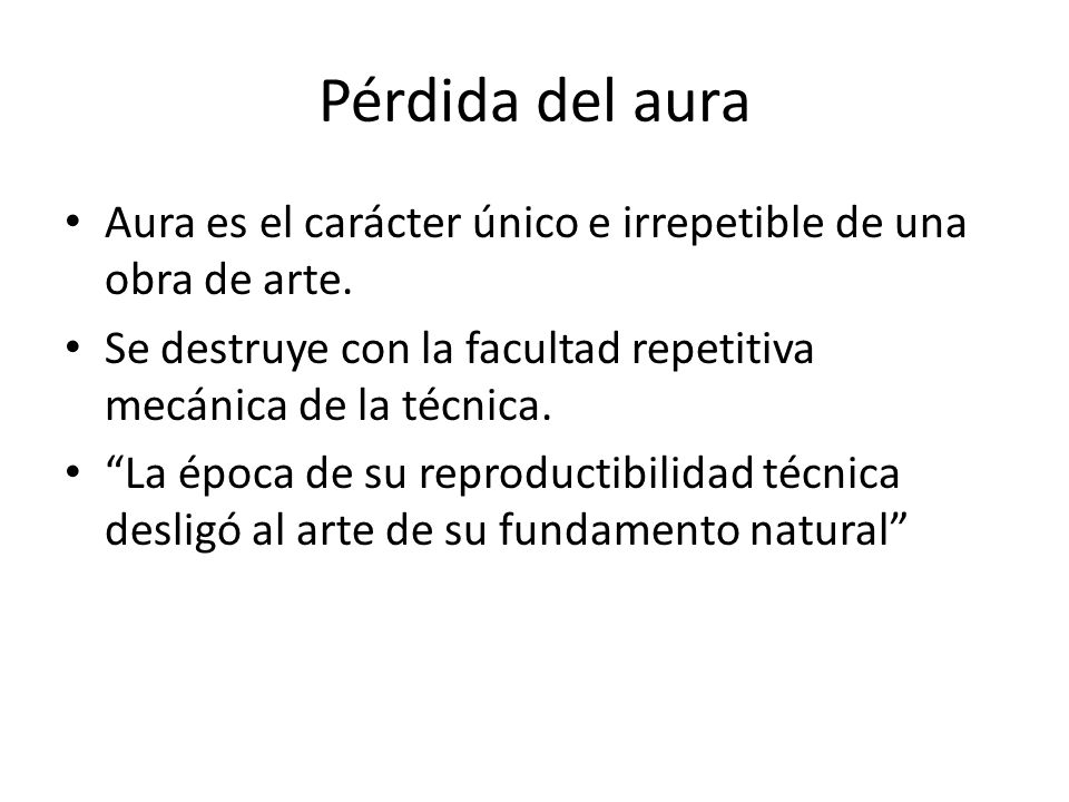 Pérdida del aura Aura es el carácter único e irrepetible de una obra de arte. Se destruye con la facultad repetitiva mecánica de la técnica.