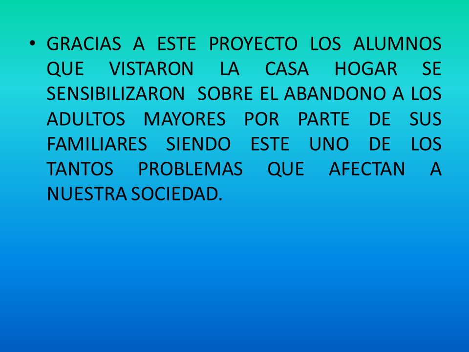 GRACIAS A ESTE PROYECTO LOS ALUMNOS QUE VISTARON LA CASA HOGAR SE SENSIBILIZARON SOBRE EL ABANDONO A LOS ADULTOS MAYORES POR PARTE DE SUS FAMILIARES SIENDO ESTE UNO DE LOS TANTOS PROBLEMAS QUE AFECTAN A NUESTRA SOCIEDAD.