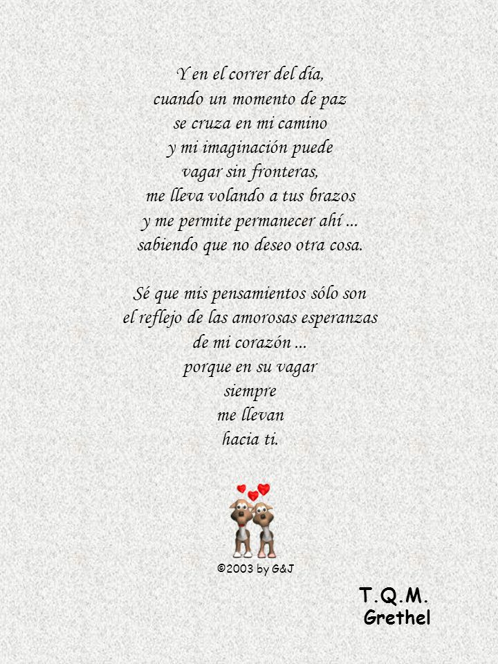 Y en el correr del día, cuando un momento de paz se cruza en mi camino y mi imaginación puede vagar sin fronteras, me lleva volando a tus brazos y me permite permanecer ahí ... sabiendo que no deseo otra cosa. Sé que mis pensamientos sólo son el reflejo de las amorosas esperanzas de mi corazón ... porque en su vagar siempre me llevan hacia ti.