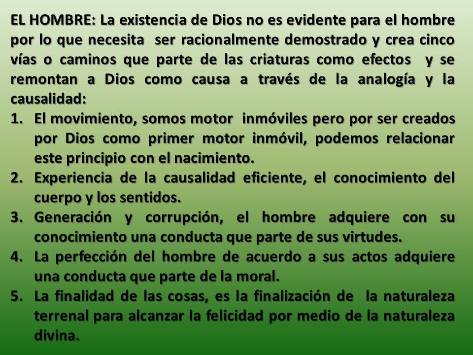 EL HOMBRE: La existencia de Dios no es evidente para el hombre por lo que necesita ser racionalmente demostrado y crea cinco vías o caminos que parte de las criaturas como efectos y se remontan a Dios como causa a través de la analogía y la causalidad: