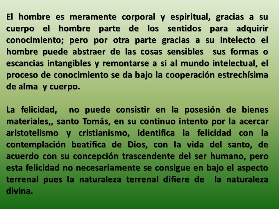 El hombre es meramente corporal y espiritual, gracias a su cuerpo el hombre parte de los sentidos para adquirir conocimiento; pero por otra parte gracias a su intelecto el hombre puede abstraer de las cosas sensibles sus formas o escancias intangibles y remontarse a si al mundo intelectual, el proceso de conocimiento se da bajo la cooperación estrechísima de alma y cuerpo.