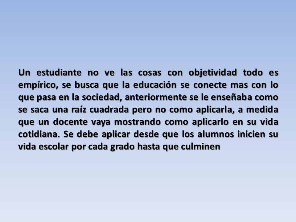 Un estudiante no ve las cosas con objetividad todo es empírico, se busca que la educación se conecte mas con lo que pasa en la sociedad, anteriormente se le enseñaba como se saca una raíz cuadrada pero no como aplicarla, a medida que un docente vaya mostrando como aplicarlo en su vida cotidiana.