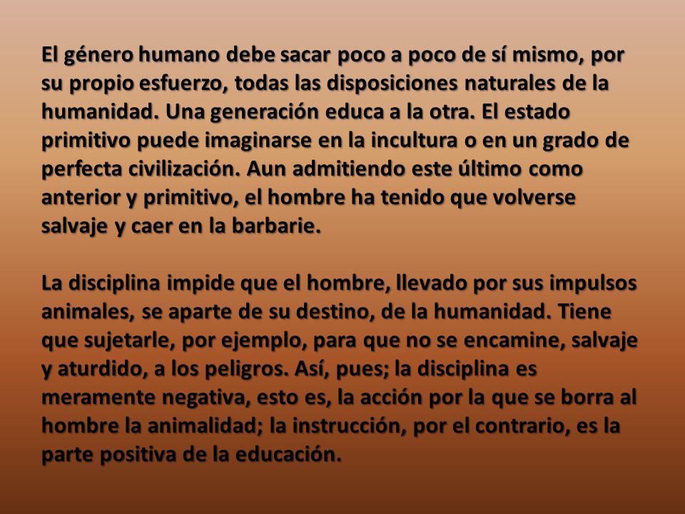 El género humano debe sacar poco a poco de sí mismo, por su propio esfuerzo, todas las disposiciones naturales de la humanidad. Una generación educa a la otra. El estado primitivo puede imaginarse en la incultura o en un grado de perfecta civilización. Aun admitiendo este último como anterior y primitivo, el hombre ha tenido que volverse salvaje y caer en la barbarie.