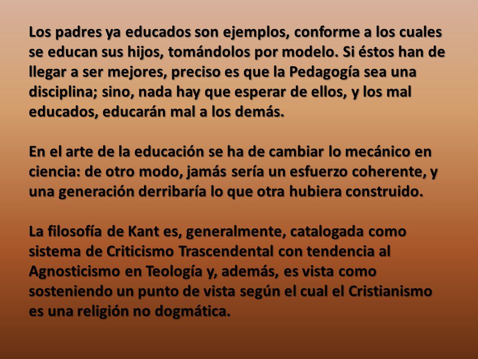 Los padres ya educados son ejemplos, conforme a los cuales se educan sus hijos, tomándolos por modelo. Si éstos han de llegar a ser mejores, preciso es que la Pedagogía sea una disciplina; sino, nada hay que esperar de ellos, y los mal educados, educarán mal a los demás.