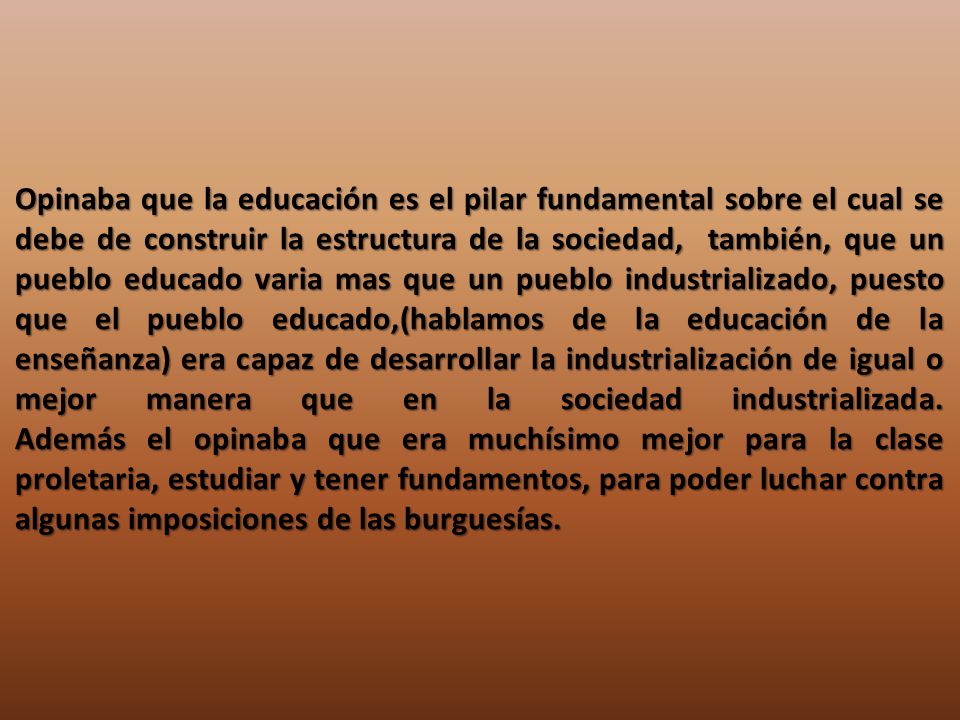 Opinaba que la educación es el pilar fundamental sobre el cual se debe de construir la estructura de la sociedad, también, que un pueblo educado varia mas que un pueblo industrializado, puesto que el pueblo educado,(hablamos de la educación de la enseñanza) era capaz de desarrollar la industrialización de igual o mejor manera que en la sociedad industrializada.