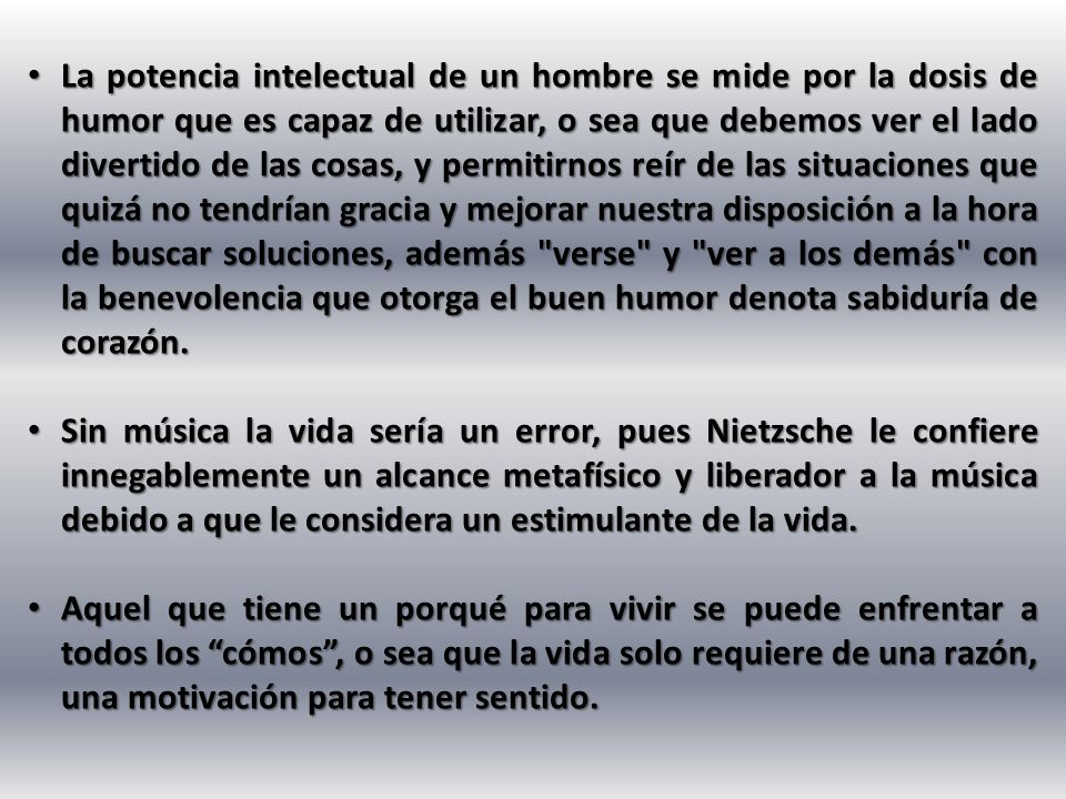 La potencia intelectual de un hombre se mide por la dosis de humor que es capaz de utilizar, o sea que debemos ver el lado divertido de las cosas, y permitirnos reír de las situaciones que quizá no tendrían gracia y mejorar nuestra disposición a la hora de buscar soluciones, además verse y ver a los demás con la benevolencia que otorga el buen humor denota sabiduría de corazón.