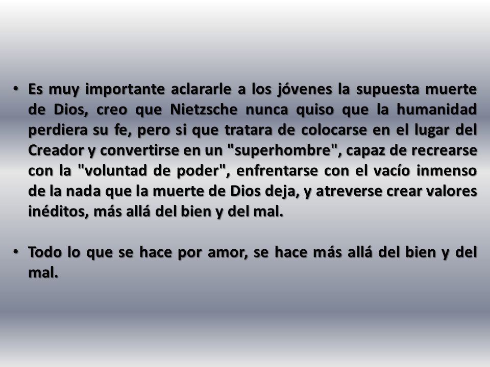 Es muy importante aclararle a los jóvenes la supuesta muerte de Dios, creo que Nietzsche nunca quiso que la humanidad perdiera su fe, pero si que tratara de colocarse en el lugar del Creador y convertirse en un superhombre , capaz de recrearse con la voluntad de poder , enfrentarse con el vacío inmenso de la nada que la muerte de Dios deja, y atreverse crear valores inéditos, más allá del bien y del mal.