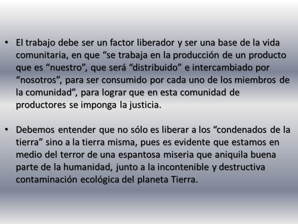 El trabajo debe ser un factor liberador y ser una base de la vida comunitaria, en que se trabaja en la producción de un producto que es nuestro , que será distribuido e intercambiado por nosotros , para ser consumido por cada uno de los miembros de la comunidad , para lograr que en esta comunidad de productores se imponga la justicia.
