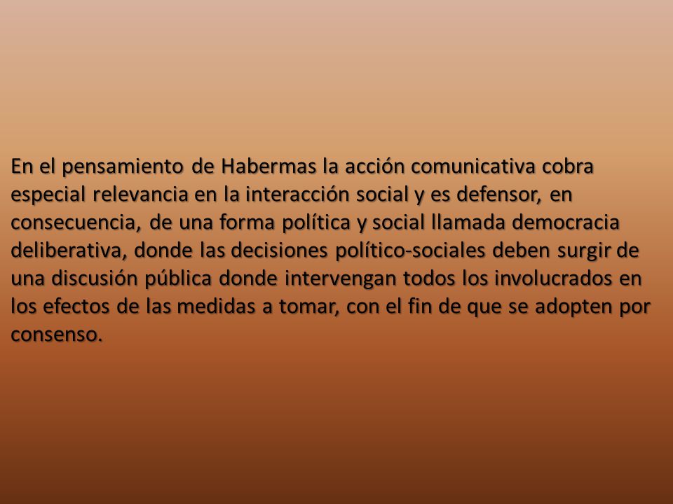 En el pensamiento de Habermas la acción comunicativa cobra especial relevancia en la interacción social y es defensor, en consecuencia, de una forma política y social llamada democracia deliberativa, donde las decisiones político-sociales deben surgir de una discusión pública donde intervengan todos los involucrados en los efectos de las medidas a tomar, con el fin de que se adopten por consenso.