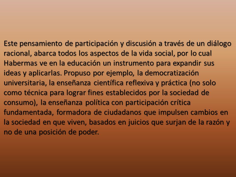 Este pensamiento de participación y discusión a través de un diálogo racional, abarca todos los aspectos de la vida social, por lo cual Habermas ve en la educación un instrumento para expandir sus ideas y aplicarlas.
