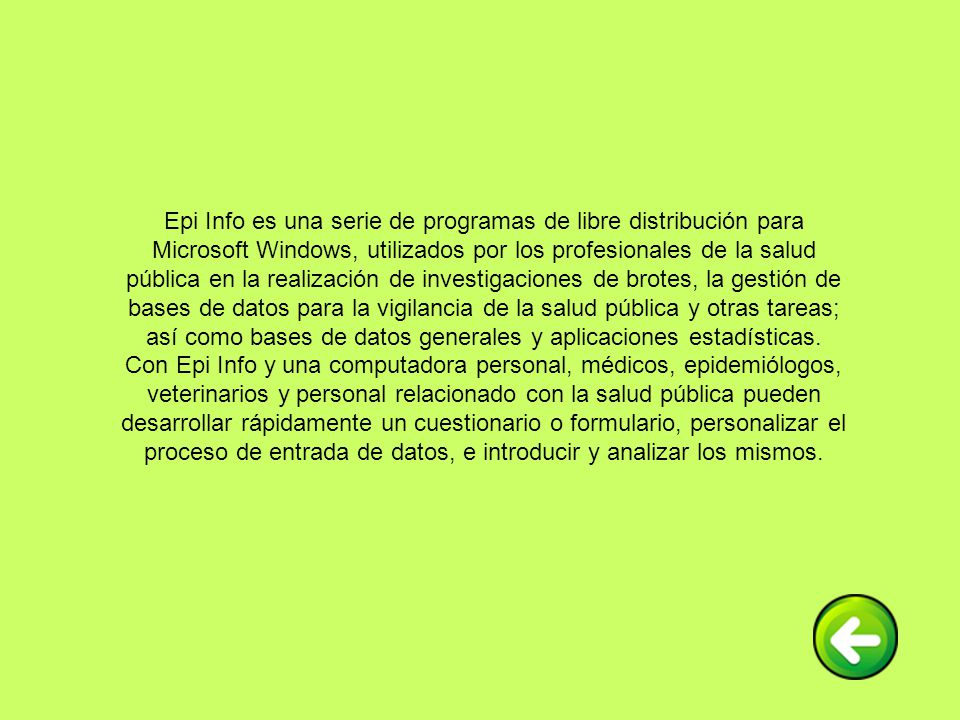 Epi Info es una serie de programas de libre distribución para Microsoft Windows, utilizados por los profesionales de la salud pública en la realización de investigaciones de brotes, la gestión de bases de datos para la vigilancia de la salud pública y otras tareas; así como bases de datos generales y aplicaciones estadísticas.