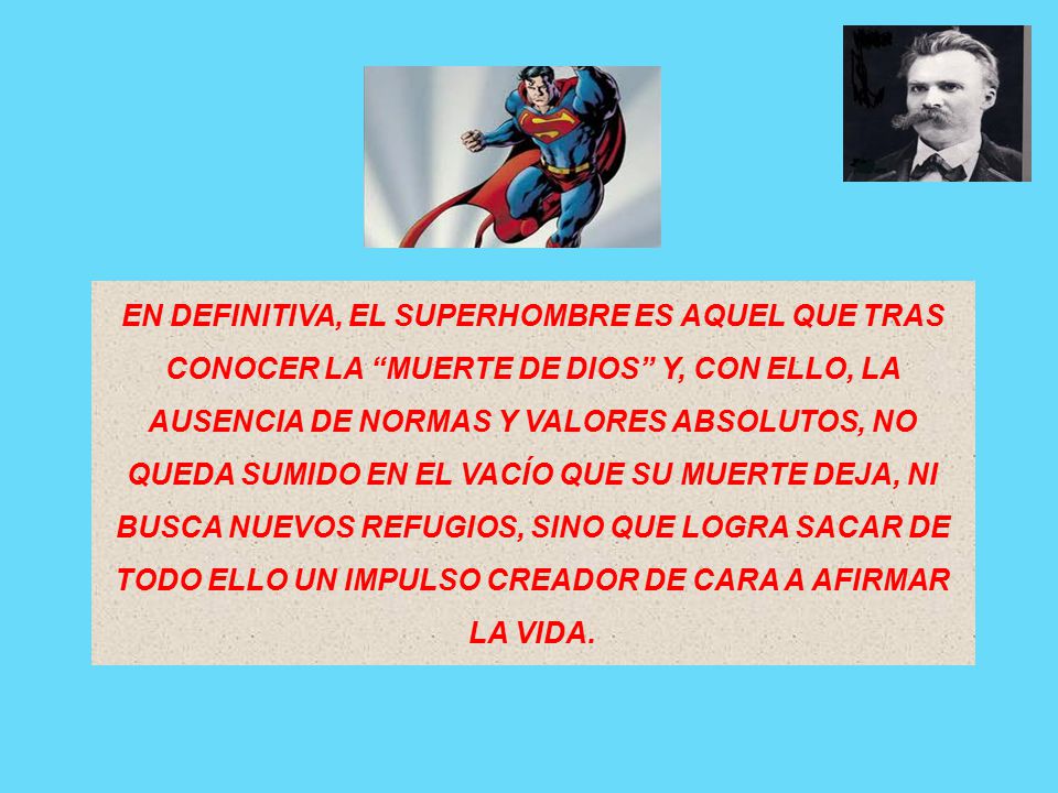 EN DEFINITIVA, EL SUPERHOMBRE ES AQUEL QUE TRAS CONOCER LA MUERTE DE DIOS Y, CON ELLO, LA AUSENCIA DE NORMAS Y VALORES ABSOLUTOS, NO QUEDA SUMIDO EN EL VACÍO QUE SU MUERTE DEJA, NI BUSCA NUEVOS REFUGIOS, SINO QUE LOGRA SACAR DE TODO ELLO UN IMPULSO CREADOR DE CARA A AFIRMAR LA VIDA.