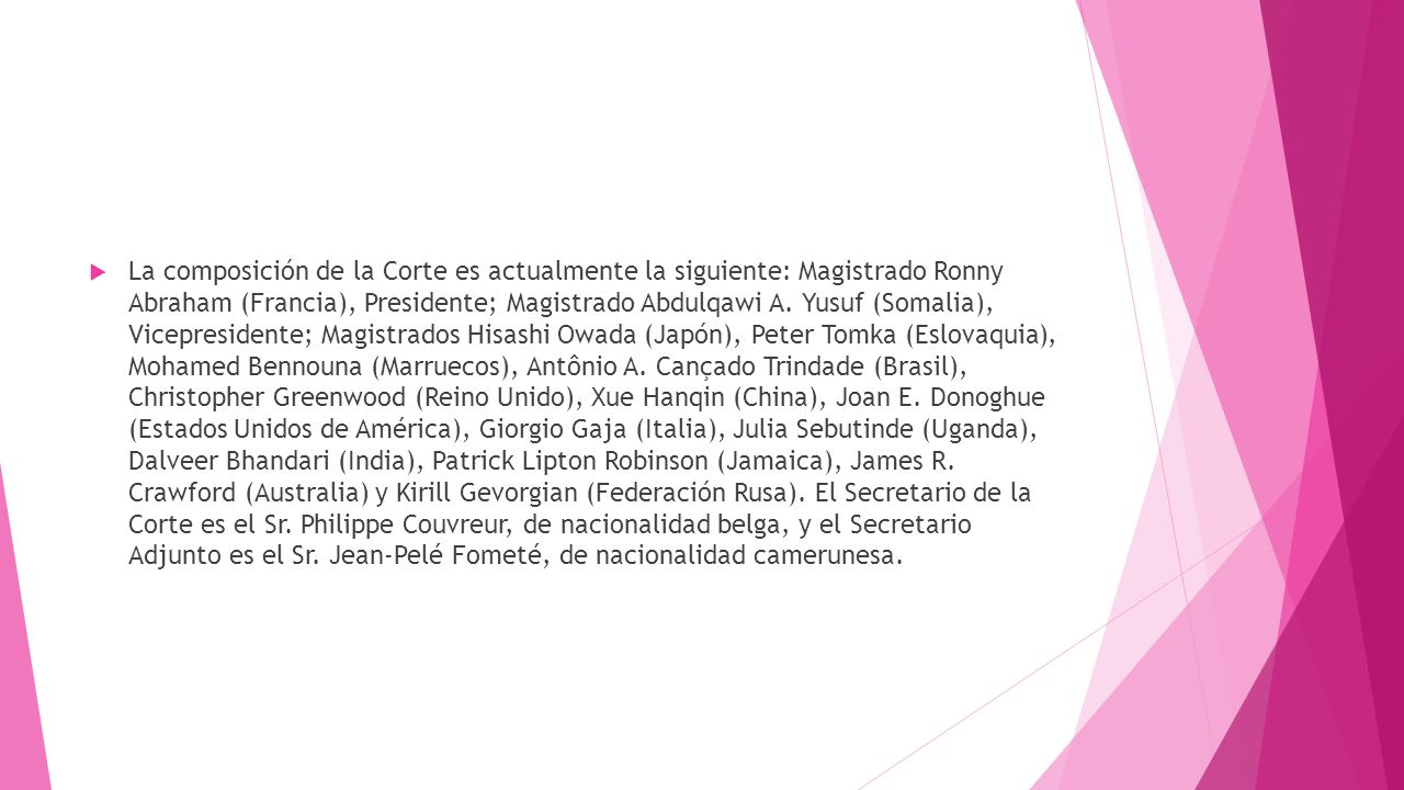 La composición de la Corte es actualmente la siguiente: Magistrado Ronny Abraham (Francia), Presidente; Magistrado Abdulqawi A.