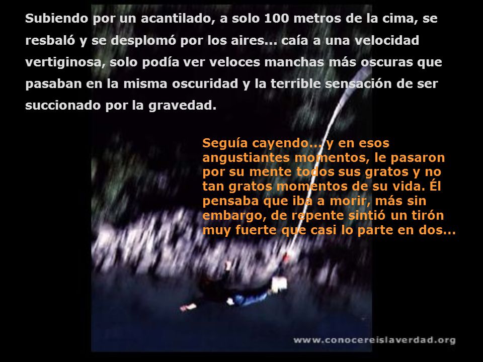 Subiendo por un acantilado, a solo 100 metros de la cima, se resbaló y se desplomó por los aires... caía a una velocidad vertiginosa, solo podía ver veloces manchas más oscuras que pasaban en la misma oscuridad y la terrible sensación de ser succionado por la gravedad.