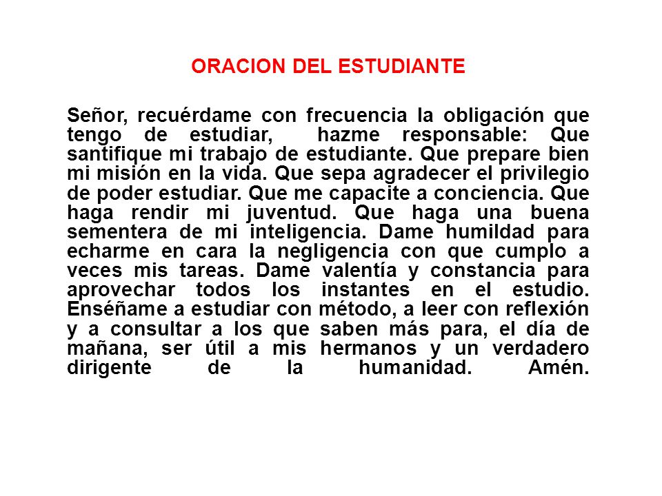 ORACION DEL ESTUDIANTE Señor, recuérdame con frecuencia la obligación que tengo de estudiar, hazme responsable: Que santifique mi trabajo de estudiante.