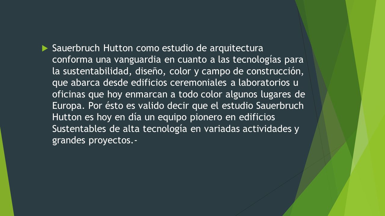 Sauerbruch Hutton como estudio de arquitectura conforma una vanguardia en cuanto a las tecnologías para la sustentabilidad, diseño, color y campo de construcción, que abarca desde edificios ceremoniales a laboratorios u oficinas que hoy enmarcan a todo color algunos lugares de Europa.