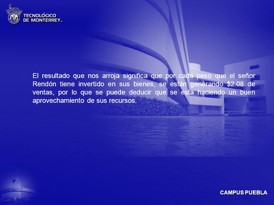 El resultado que nos arroja significa que por cada peso que el señor Rendón tiene invertido en sus bienes, se están generando $2.08 de ventas, por lo que se puede deducir que se esta haciendo un buen aprovechamiento de sus recursos.