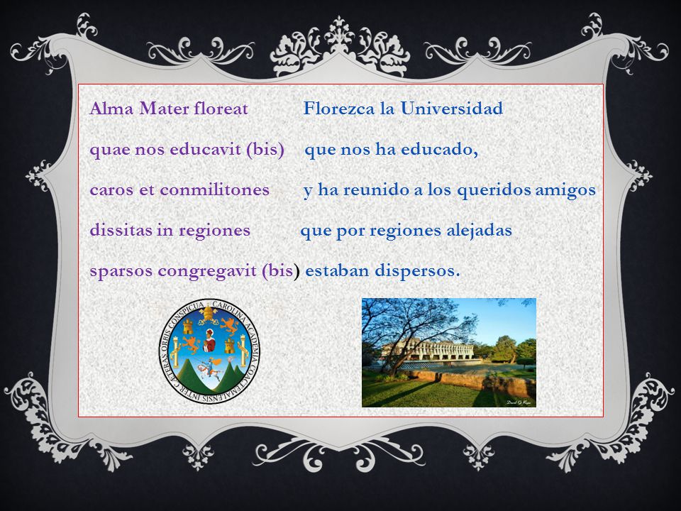 Alma Mater floreat Florezca la Universidad quae nos educavit (bis) que nos ha educado, caros et conmilitones y ha reunido a los queridos amigos dissitas in regiones que por regiones alejadas sparsos congregavit (bis) estaban dispersos.