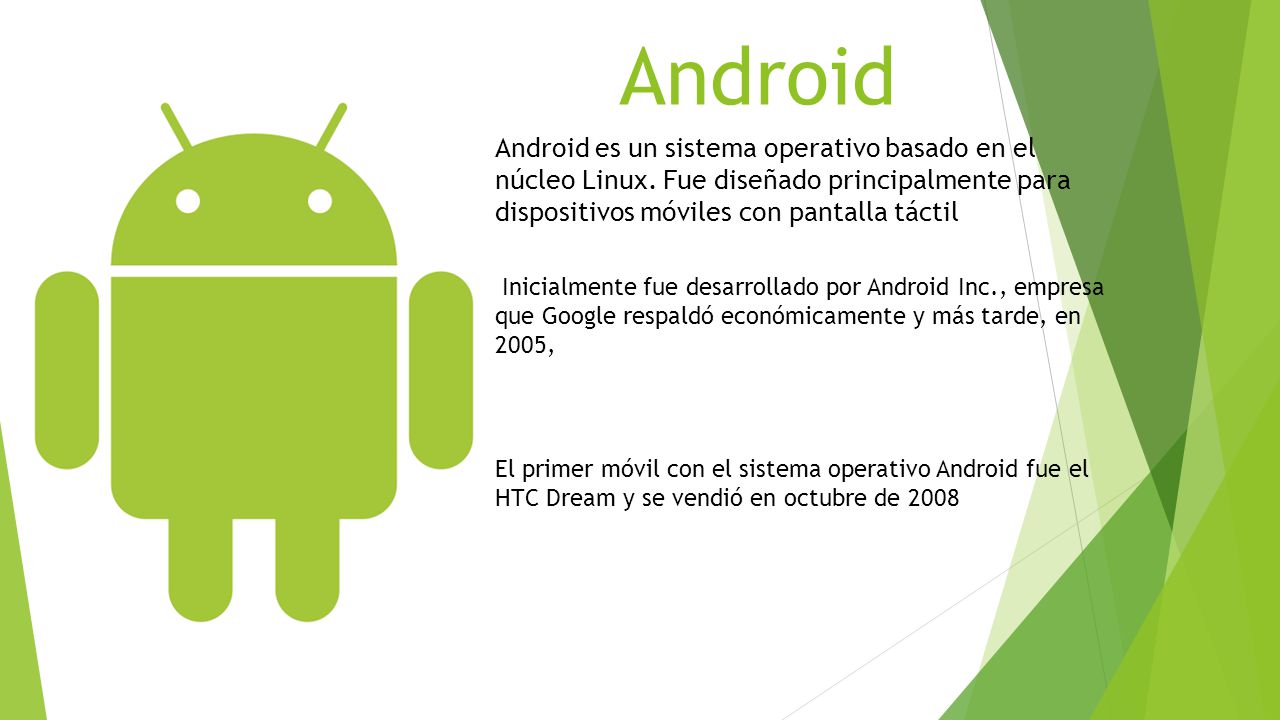 Android Android es un sistema operativo basado en el núcleo Linux. Fue diseñado principalmente para dispositivos móviles con pantalla táctil.