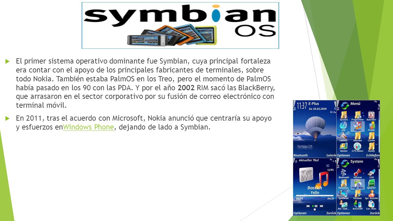 El primer sistema operativo dominante fue Symbian, cuya principal fortaleza era contar con el apoyo de los principales fabricantes de terminales, sobre todo Nokia. También estaba PalmOS en los Treo, pero el momento de PalmOS había pasado en los 90 con las PDA. Y por el año 2002 RIM sacó las BlackBerry, que arrasaron en el sector corporativo por su fusión de correo electrónico con terminal móvil.