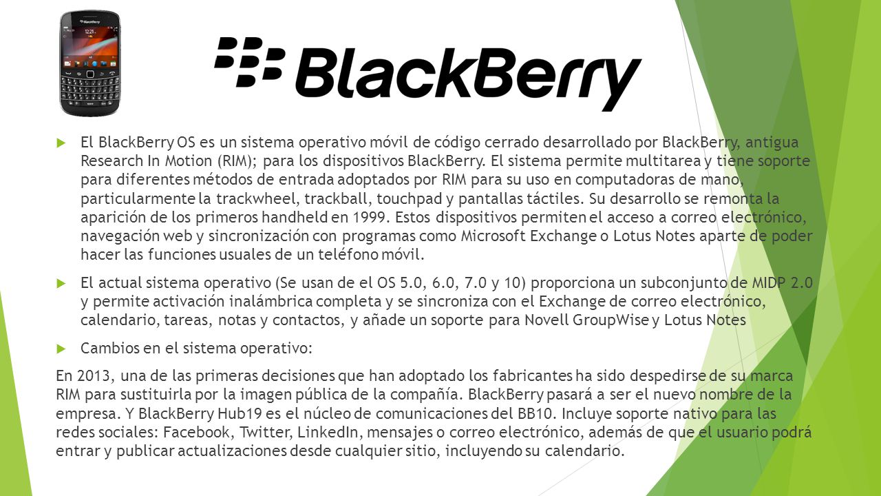 El BlackBerry OS es un sistema operativo móvil de código cerrado desarrollado por BlackBerry, antigua Research In Motion (RIM); para los dispositivos BlackBerry. El sistema permite multitarea y tiene soporte para diferentes métodos de entrada adoptados por RIM para su uso en computadoras de mano, particularmente la trackwheel, trackball, touchpad y pantallas táctiles. Su desarrollo se remonta la aparición de los primeros handheld en Estos dispositivos permiten el acceso a correo electrónico, navegación web y sincronización con programas como Microsoft Exchange o Lotus Notes aparte de poder hacer las funciones usuales de un teléfono móvil.