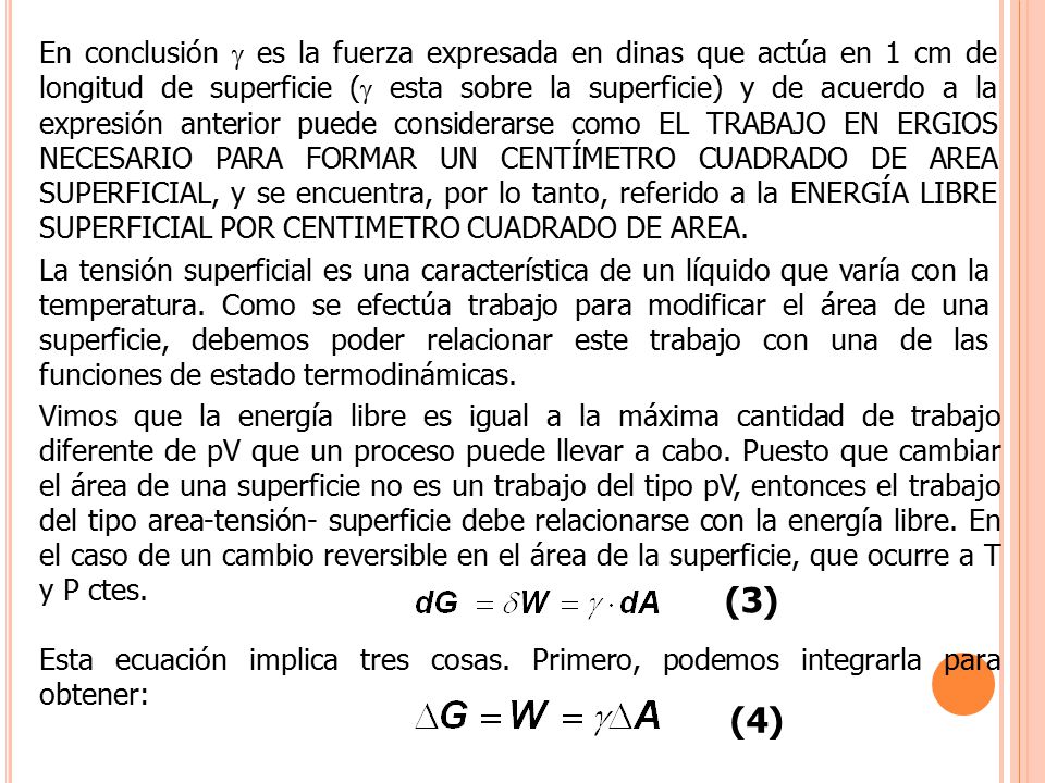 En conclusión  es la fuerza expresada en dinas que actúa en 1 cm de longitud de superficie ( esta sobre la superficie) y de acuerdo a la expresión anterior puede considerarse como EL TRABAJO EN ERGIOS NECESARIO PARA FORMAR UN CENTÍMETRO CUADRADO DE AREA SUPERFICIAL, y se encuentra, por lo tanto, referido a la ENERGÍA LIBRE SUPERFICIAL POR CENTIMETRO CUADRADO DE AREA.