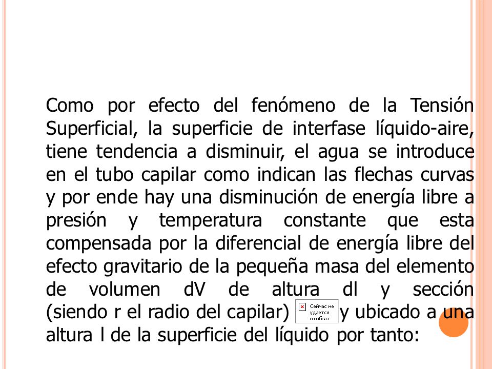 Como por efecto del fenómeno de la Tensión Superficial, la superficie de interfase líquido-aire, tiene tendencia a disminuir, el agua se introduce en el tubo capilar como indican las flechas curvas y por ende hay una disminución de energía libre a presión y temperatura constante que esta compensada por la diferencial de energía libre del efecto gravitario de la pequeña masa del elemento de volumen dV de altura dl y sección (siendo r el radio del capilar) y ubicado a una altura l de la superficie del líquido por tanto: