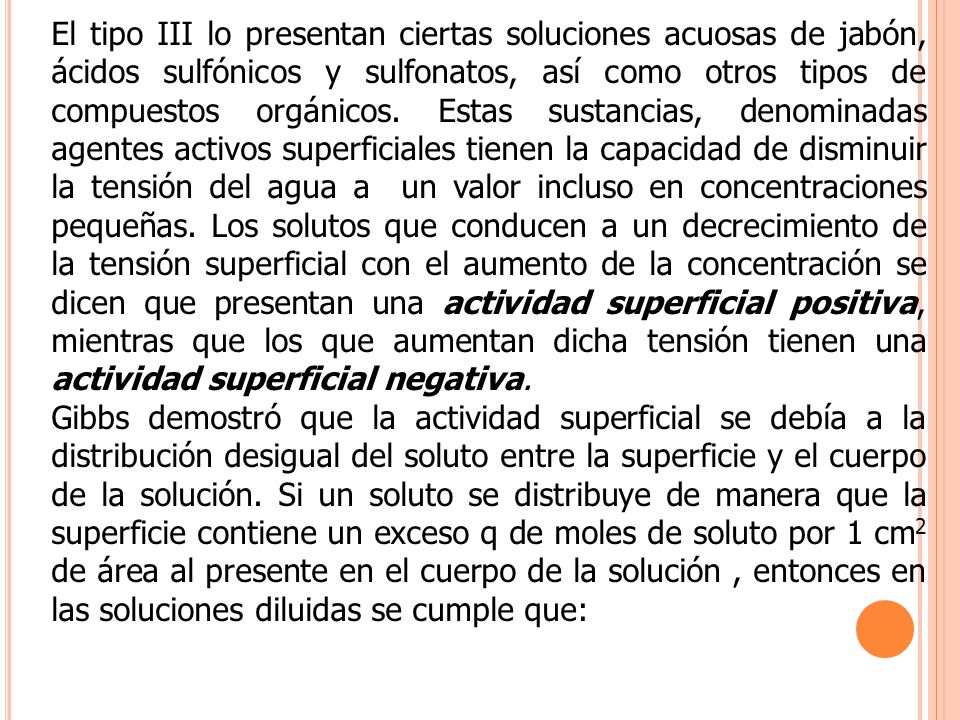 El tipo III lo presentan ciertas soluciones acuosas de jabón, ácidos sulfónicos y sulfonatos, así como otros tipos de compuestos orgánicos. Estas sustancias, denominadas agentes activos superficiales tienen la capacidad de disminuir la tensión del agua a un valor incluso en concentraciones pequeñas. Los solutos que conducen a un decrecimiento de la tensión superficial con el aumento de la concentración se dicen que presentan una actividad superficial positiva, mientras que los que aumentan dicha tensión tienen una actividad superficial negativa.