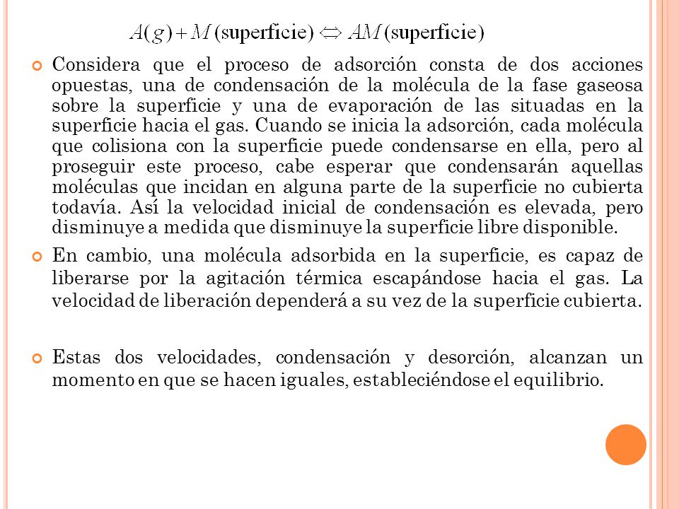 Considera que el proceso de adsorción consta de dos acciones opuestas, una de condensación de la molécula de la fase gaseosa sobre la superficie y una de evaporación de las situadas en la superficie hacia el gas. Cuando se inicia la adsorción, cada molécula que colisiona con la superficie puede condensarse en ella, pero al proseguir este proceso, cabe esperar que condensarán aquellas moléculas que incidan en alguna parte de la superficie no cubierta todavía. Así la velocidad inicial de condensación es elevada, pero disminuye a medida que disminuye la superficie libre disponible.