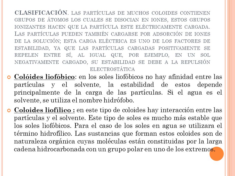 CLASIFICACIÓN. las partículas de muchos coloides contienen grupos de átomos los cuales se disocian en iones, estos grupos ionizantes hacen que la partícula este eléctricamente cargada. Las partículas pueden también cargarse por adsorción de iones de la solución; esta carga eléctrica es uno de los factores de estabilidad, ya que las partículas cargadas positivamente se repelen entre sí, al igual que, por ejemplo, en un sol negativamente cargado, su estabilidad se debe a la repulsión electrostática