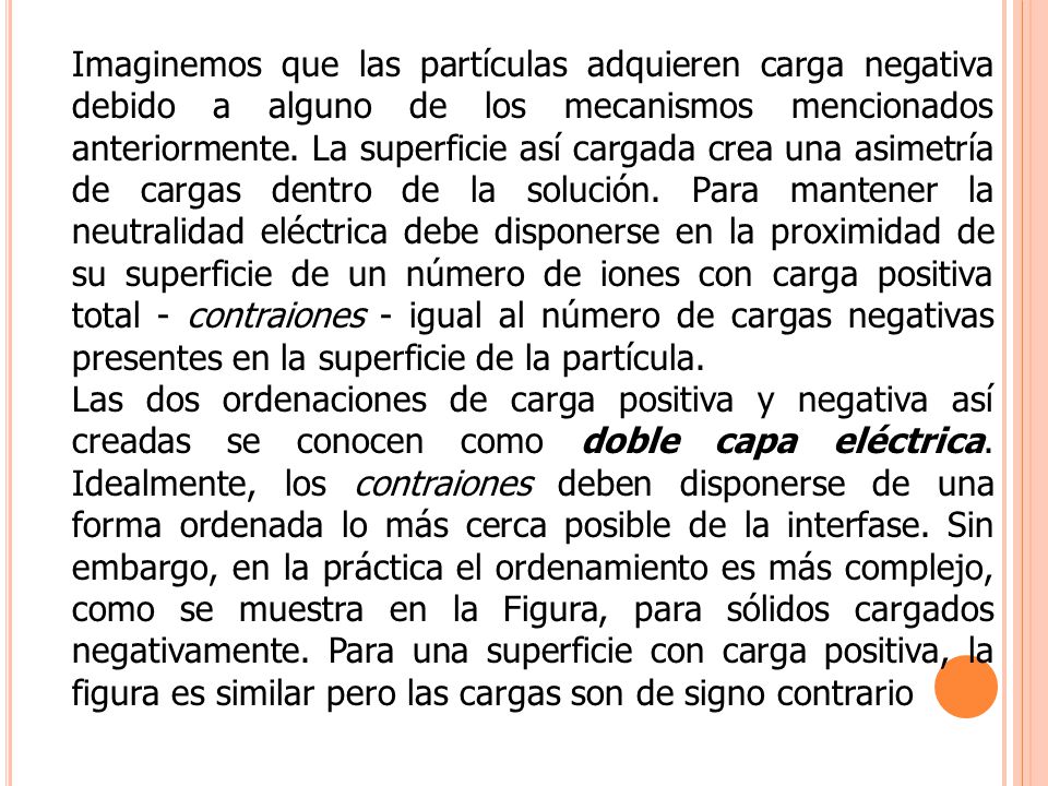 Imaginemos que las partículas adquieren carga negativa debido a alguno de los mecanismos mencionados anteriormente. La superficie así cargada crea una asimetría de cargas dentro de la solución. Para mantener la neutralidad eléctrica debe disponerse en la proximidad de su superficie de un número de iones con carga positiva total - contraiones - igual al número de cargas negativas presentes en la superficie de la partícula.