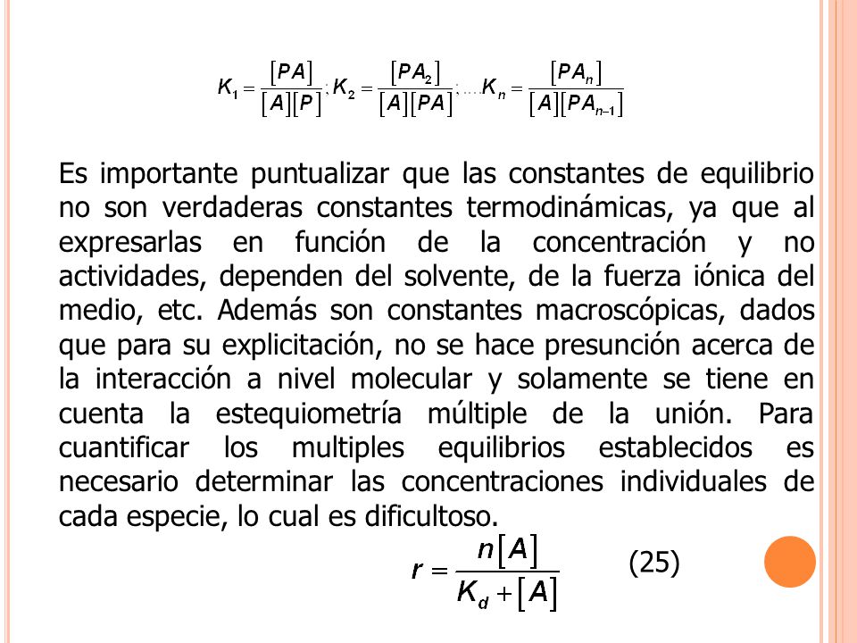 Es importante puntualizar que las constantes de equilibrio no son verdaderas constantes termodinámicas, ya que al expresarlas en función de la concentración y no actividades, dependen del solvente, de la fuerza iónica del medio, etc. Además son constantes macroscópicas, dados que para su explicitación, no se hace presunción acerca de la interacción a nivel molecular y solamente se tiene en cuenta la estequiometría múltiple de la unión. Para cuantificar los multiples equilibrios establecidos es necesario determinar las concentraciones individuales de cada especie, lo cual es dificultoso.